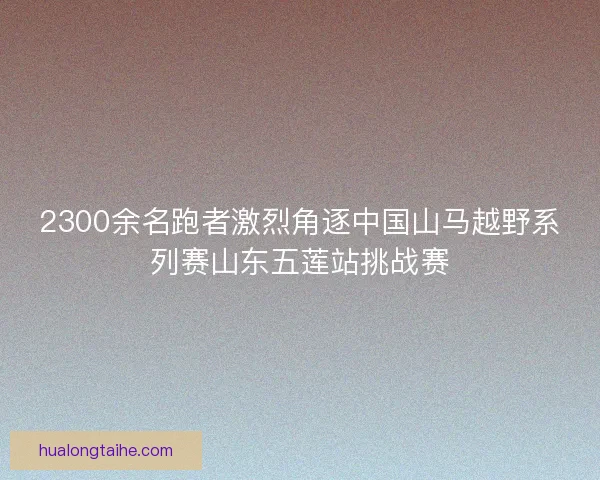 2300余名跑者激烈角逐中国山马越野系列赛山东五莲站挑战赛