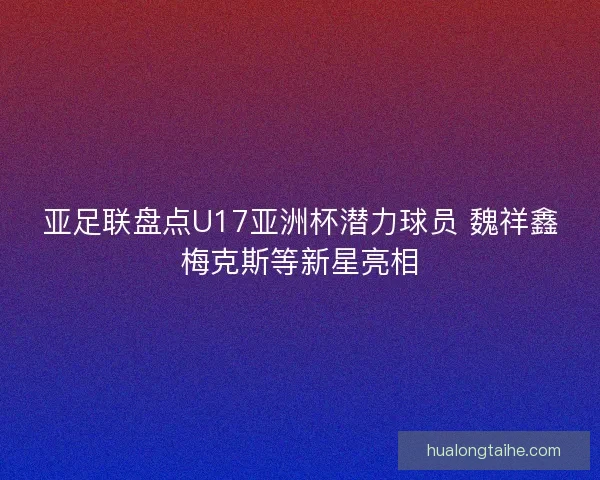 亚足联盘点U17亚洲杯潜力球员 魏祥鑫梅克斯等新星亮相