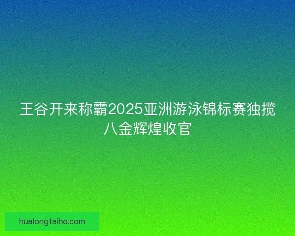 王谷开来称霸2025亚洲游泳锦标赛独揽八金辉煌收官