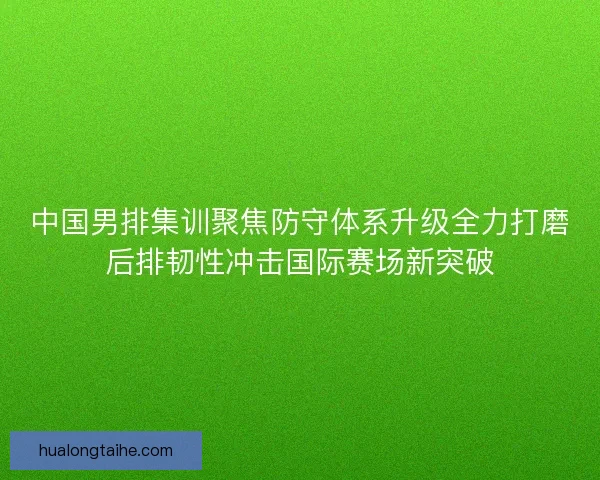 中国男排集训聚焦防守体系升级全力打磨后排韧性冲击国际赛场新突破